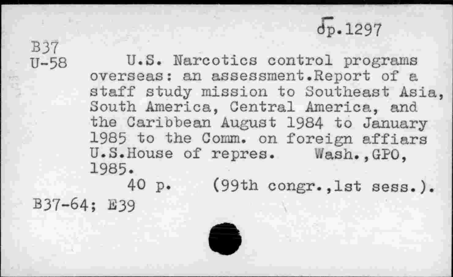 ﻿dp.1297
B37
U-58 U.S. Narcotics control programs overseas: an assessment.Report of a staff study mission to Southeast Asia South America, Central America, and the Caribbean August 1984 to January 1985 to the Comm, on foreign affiars U.S.House of repres. Wash.,GPO, 1985.
40 p. (99th congr.,1st sess.). B37-64; E39